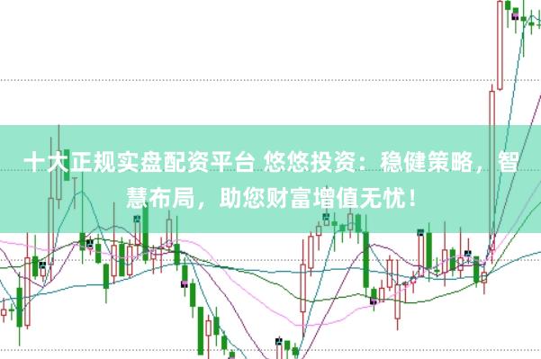 十大正规实盘配资平台 悠悠投资：稳健策略，智慧布局，助您财富增值无忧！