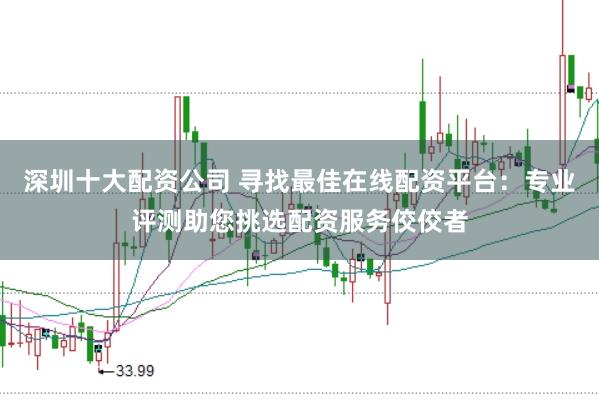 深圳十大配资公司 寻找最佳在线配资平台：专业评测助您挑选配资服务佼佼者