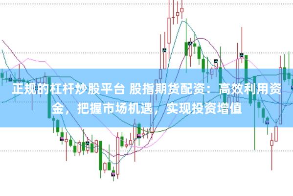 正规的杠杆炒股平台 股指期货配资：高效利用资金，把握市场机遇，实现投资增值
