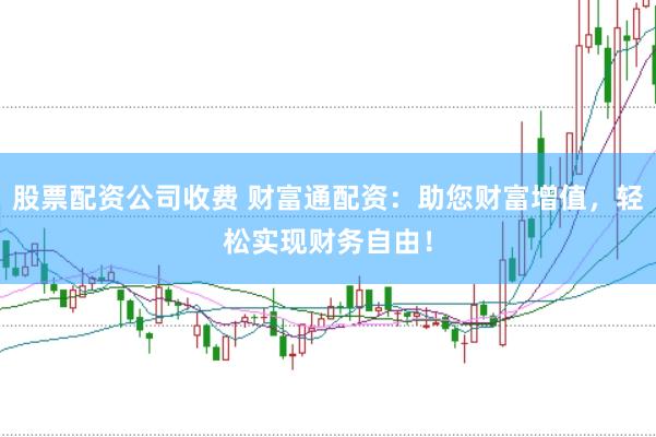股票配资公司收费 财富通配资：助您财富增值，轻松实现财务自由！