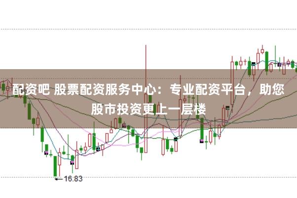 配资吧 股票配资服务中心：专业配资平台，助您股市投资更上一层楼