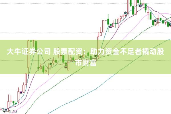 大牛证券公司 股票配资：助力资金不足者撬动股市财富