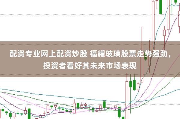 配资专业网上配资炒股 福耀玻璃股票走势强劲，投资者看好其未来市场表现