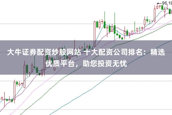 大牛证券配资炒股网站 十大配资公司排名：精选优质平台，助您投资无忧