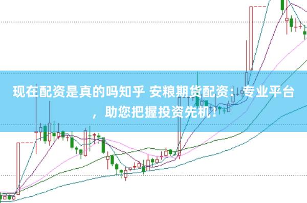 现在配资是真的吗知乎 安粮期货配资：专业平台，助您把握投资先机！