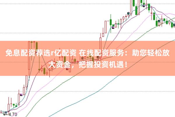 免息配资荐选r亿配资 在线配资服务：助您轻松放大资金，把握投资机遇！