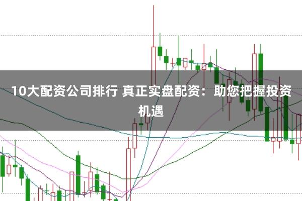 10大配资公司排行 真正实盘配资：助您把握投资机遇