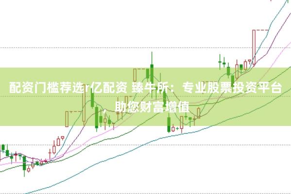 配资门槛荐选r亿配资 臻牛所：专业股票投资平台，助您财富增值