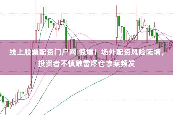 线上股票配资门户网 惊爆！场外配资风险陡增，投资者不慎触雷爆仓惨案频发