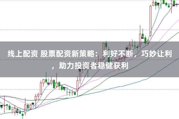 线上配资 股票配资新策略：利好不断，巧妙让利，助力投资者稳健获利
