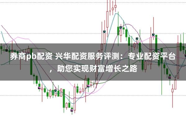券商pb配资 兴华配资服务评测：专业配资平台，助您实现财富增长之路