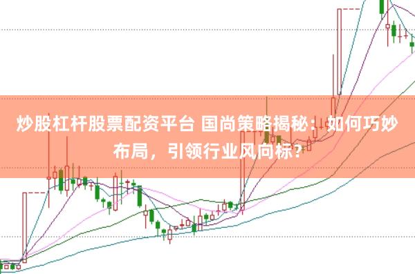 炒股杠杆股票配资平台 国尚策略揭秘：如何巧妙布局，引领行业风向标？