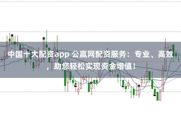 中国十大配资app 公赢网配资服务：专业、高效，助您轻松实现资金增值！
