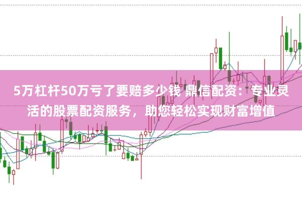 5万杠杆50万亏了要赔多少钱 鼎信配资：专业灵活的股票配资服务，助您轻松实现财富增值