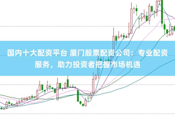 国内十大配资平台 厦门股票配资公司：专业配资服务，助力投资者把握市场机遇