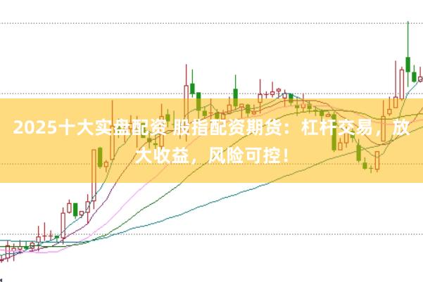 2025十大实盘配资 股指配资期货：杠杆交易，放大收益，风险可控！