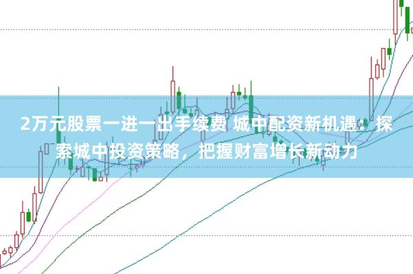 2万元股票一进一出手续费 城中配资新机遇：探索城中投资策略，把握财富增长新动力