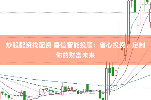 炒股配资找配资 嘉信智能投顾：省心投资，定制你的财富未来
