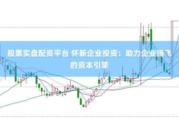 股票实盘配资平台 怀新企业投资：助力企业腾飞的资本引擎