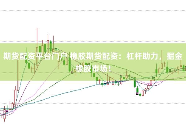期货配资平台门户 橡胶期货配资：杠杆助力，掘金橡胶市场！