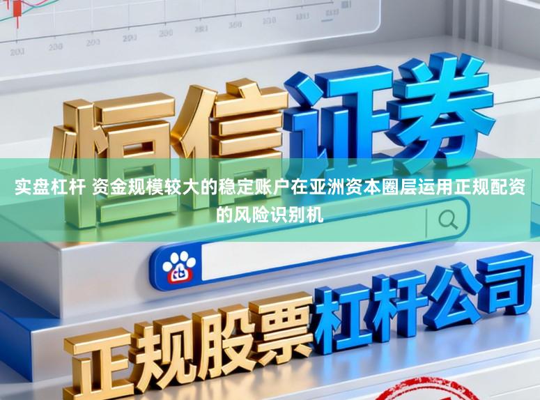 实盘杠杆 资金规模较大的稳定账户在亚洲资本圈层运用正规配资的风险识别机