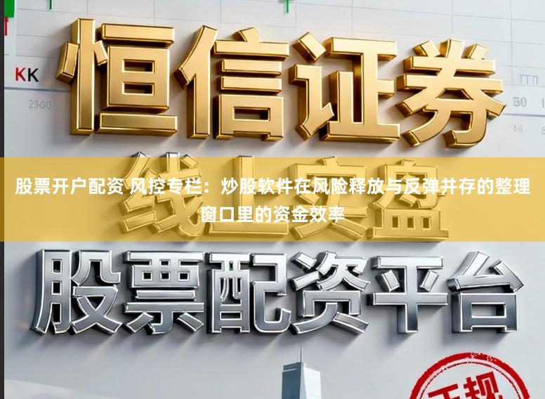 股票开户配资 风控专栏：炒股软件在风险释放与反弹并存的整理窗口里的资金效率