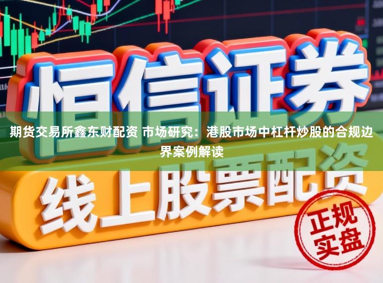 期货交易所鑫东财配资 市场研究：港股市场中杠杆炒股的合规边界案例解读