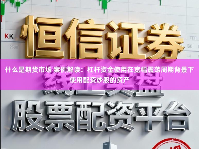 什么是期货市场 案例解读：杠杆资金使用在宽幅震荡周期背景下使用配资炒股的资产