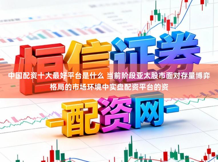 中国配资十大最好平台是什么 当前阶段亚太股市面对存量博弈格局的市场环境中实盘配资平台的资