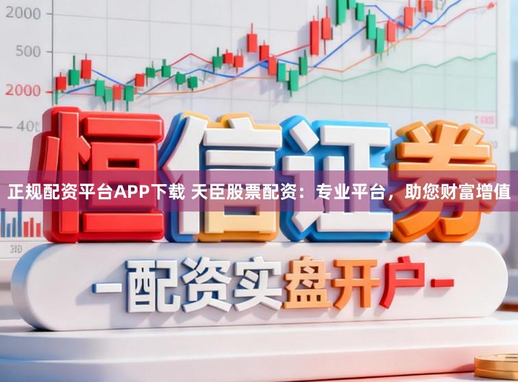 正规配资平台APP下载 天臣股票配资：专业平台，助您财富增值